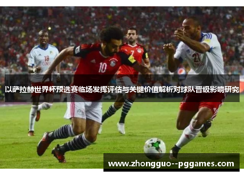 以萨拉赫世界杯预选赛临场发挥评估与关键价值解析对球队晋级影响研究