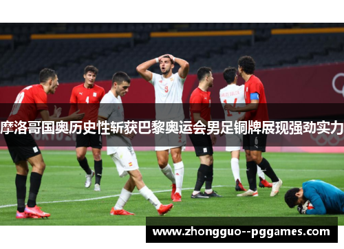 摩洛哥国奥历史性斩获巴黎奥运会男足铜牌展现强劲实力