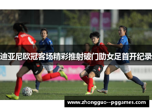 迪亚尼欧冠客场精彩推射破门助女足首开纪录 迪亚尼欧冠客场精彩推射破门助女足首开纪录