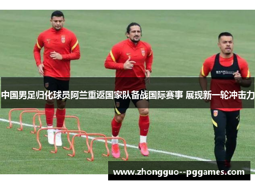 中国男足归化球员阿兰重返国家队备战国际赛事 展现新一轮冲击力
