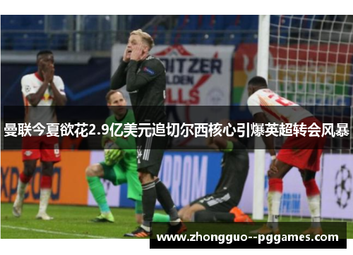 曼联今夏欲花2.9亿美元追切尔西核心引爆英超转会风暴