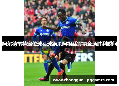 阿尔德雷特定位球头球绝杀阿根廷震撼全场胜利瞬间