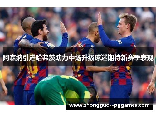 阿森纳引进哈弗茨助力中场升级球迷期待新赛季表现