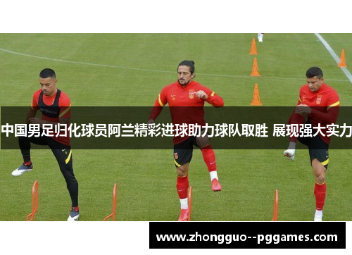 中国男足归化球员阿兰精彩进球助力球队取胜 展现强大实力