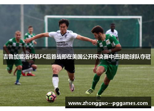 吉鲁加盟洛杉矶FC后首战即在美国公开杯决赛中进球助球队夺冠