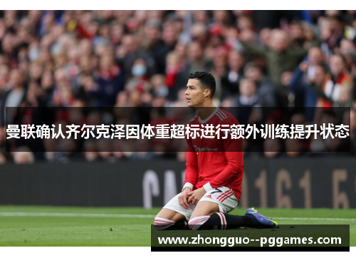 曼联确认齐尔克泽因体重超标进行额外训练提升状态