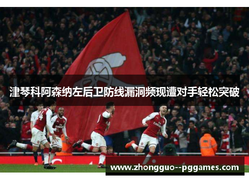 津琴科阿森纳左后卫防线漏洞频现遭对手轻松突破