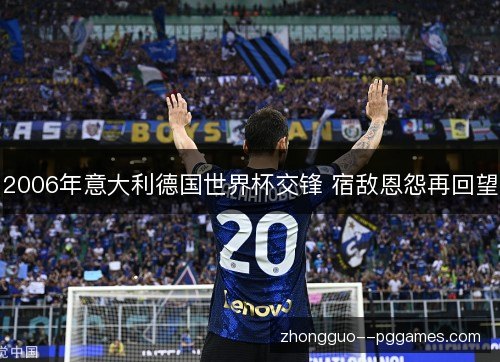2006年意大利德国世界杯交锋 宿敌恩怨再回望 2006年意大利德国世界杯交锋 宿敌恩怨再回望